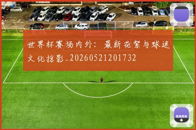世界杯赛场内外：最新花絮与球迷文化掠影_20260521201732