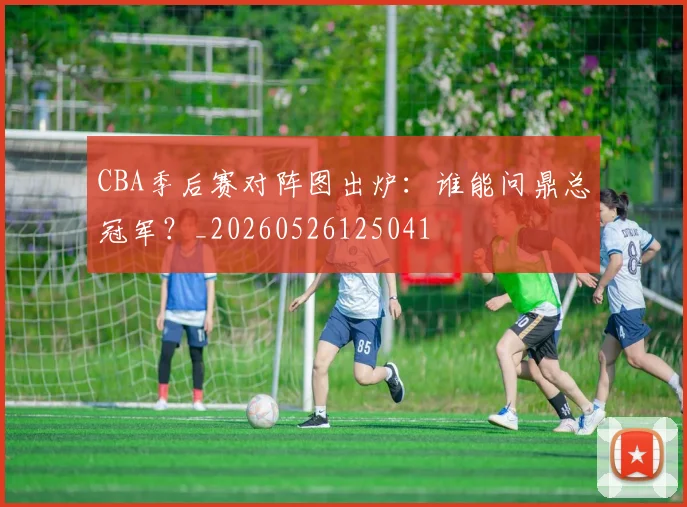 CBA季后赛对阵图出炉:谁能问鼎总冠军?_20260526125041