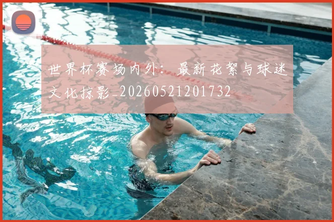 世界杯赛场内外：最新花絮与球迷文化掠影_20260521201732